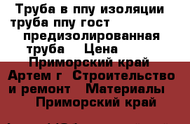 Труба в ппу изоляции, труба ппу гост 30732-2006 , предизолированная труба  › Цена ­ 320 - Приморский край, Артем г. Строительство и ремонт » Материалы   . Приморский край